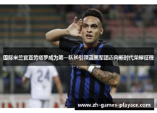 国际米兰官宣劳塔罗成为第一队长引领蓝黑军团迈向新时代荣耀征程